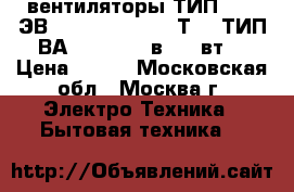 вентиляторы ТИП 1,25 ЭВ - 2,8 - 6 - 3270Т4 ; ТИП ВА 14/2  220 в, 33 вт. › Цена ­ 800 - Московская обл., Москва г. Электро-Техника » Бытовая техника   